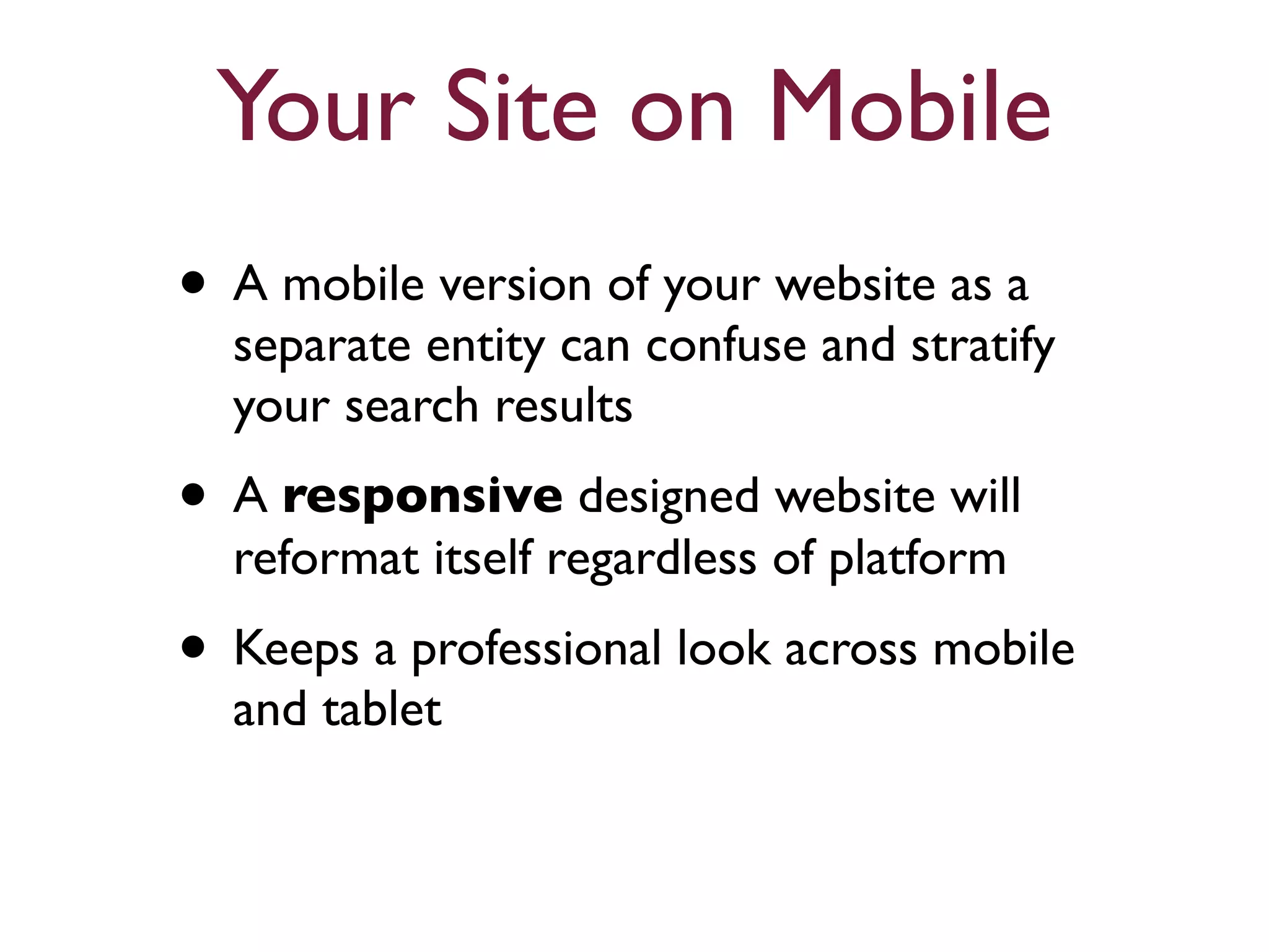 Your Site on Mobile 
• A mobile version of your website as a 
separate entity can confuse and stratify 
your search results 
• A responsive designed website will 
reformat itself regardless of platform 
• Keeps a professional look across mobile 
and tablet 
 