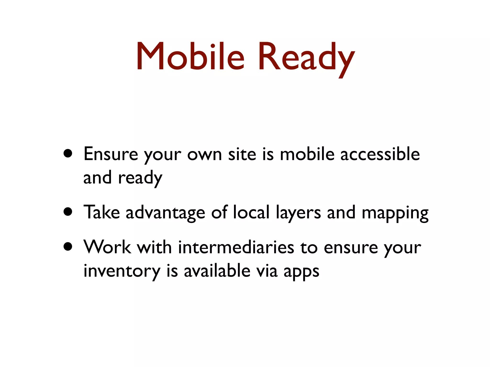 Mobile Ready 
• Ensure your own site is mobile accessible 
and ready 
• Take advantage of local layers and mapping 
• Work with intermediaries to ensure your 
inventory is available via apps 
 