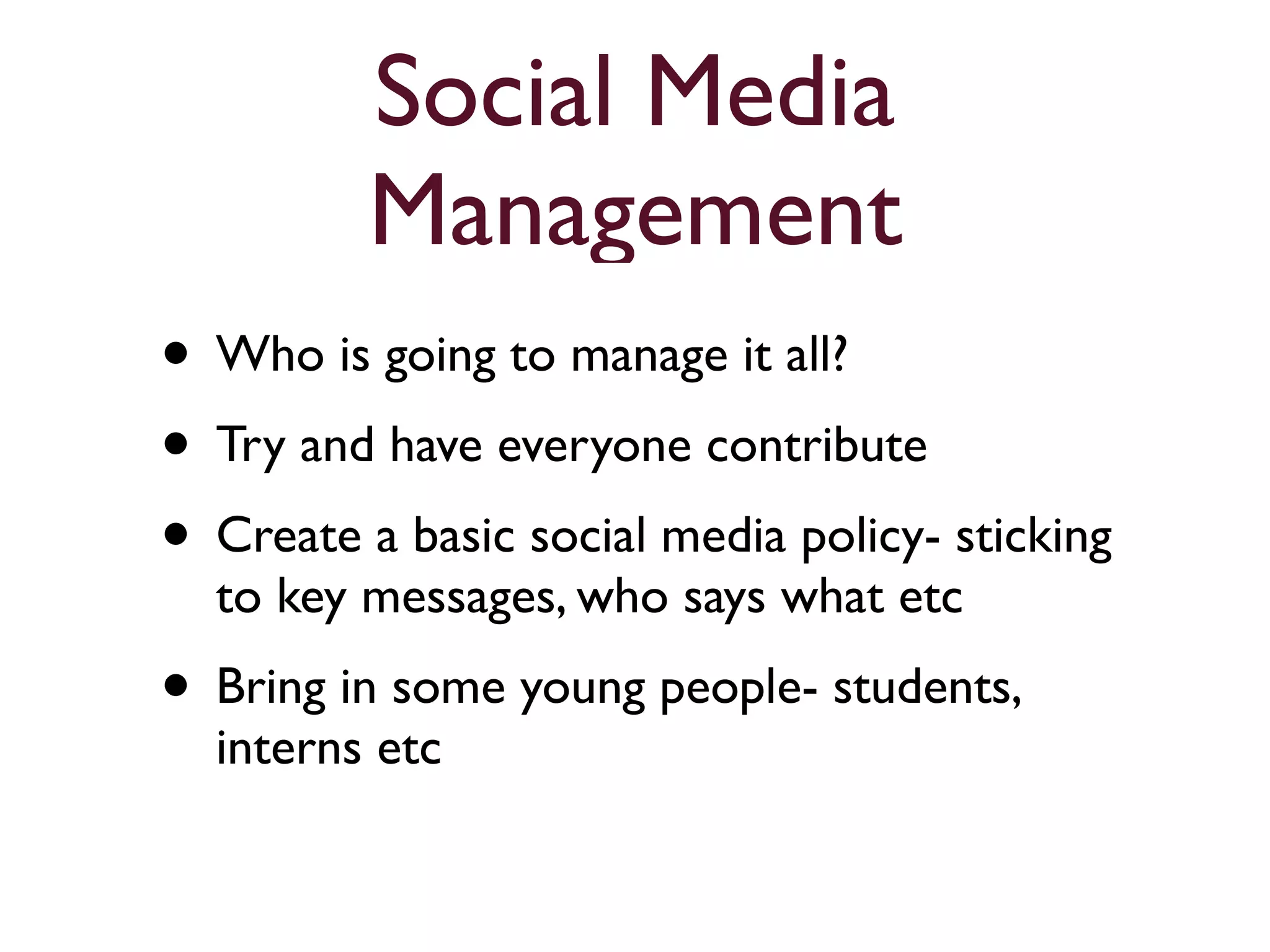 Social Media 
Management 
• Who is going to manage it all? 
• Try and have everyone contribute 
• Create a basic social media policy- sticking 
to key messages, who says what etc 
• Bring in some young people- students, 
interns etc 
 