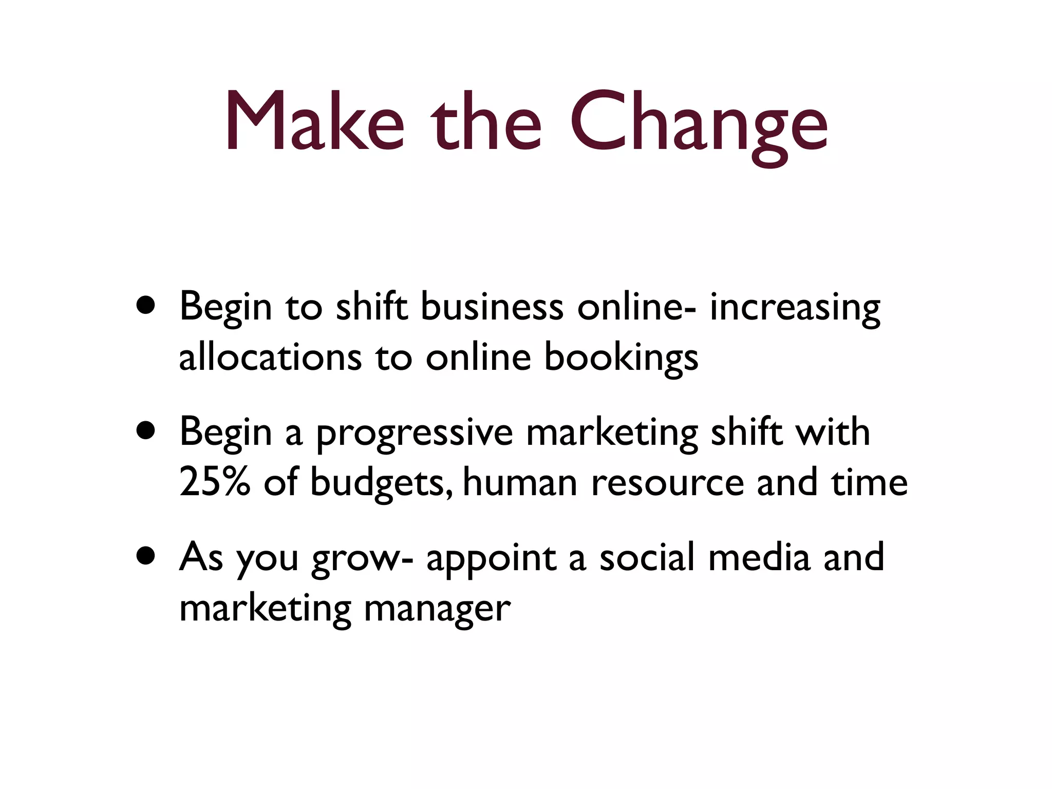 Make the Change 
• Begin to shift business online- increasing 
allocations to online bookings 
• Begin a progressive marketing shift with 
25% of budgets, human resource and time 
• As you grow- appoint a social media and 
marketing manager 
 