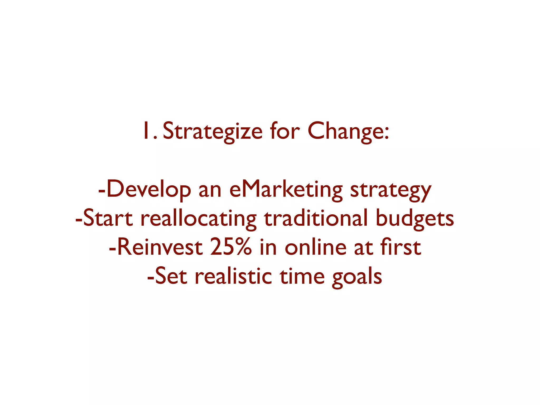 1. Strategize for Change: 
-Develop an eMarketing strategy 
-Start reallocating traditional budgets 
-Reinvest 25% in online at first 
-Set realistic time goals 
 