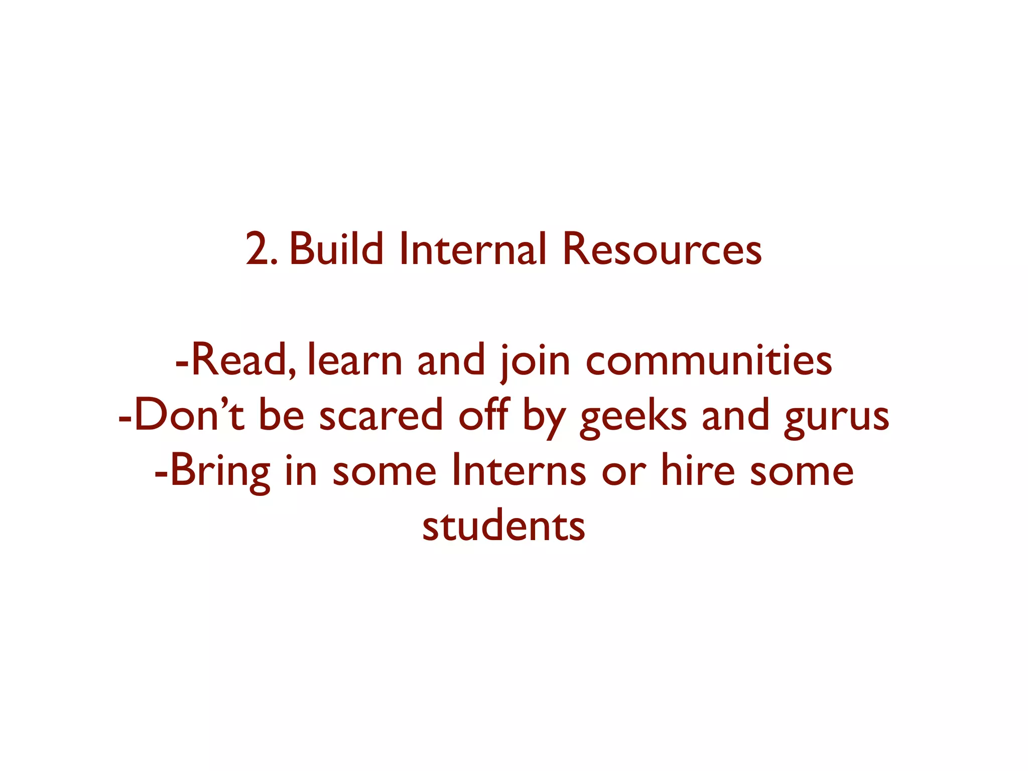 2. Build Internal Resources 
-Read, learn and join communities 
-Don’t be scared off by geeks and gurus 
-Bring in some Interns or hire some 
students 
 