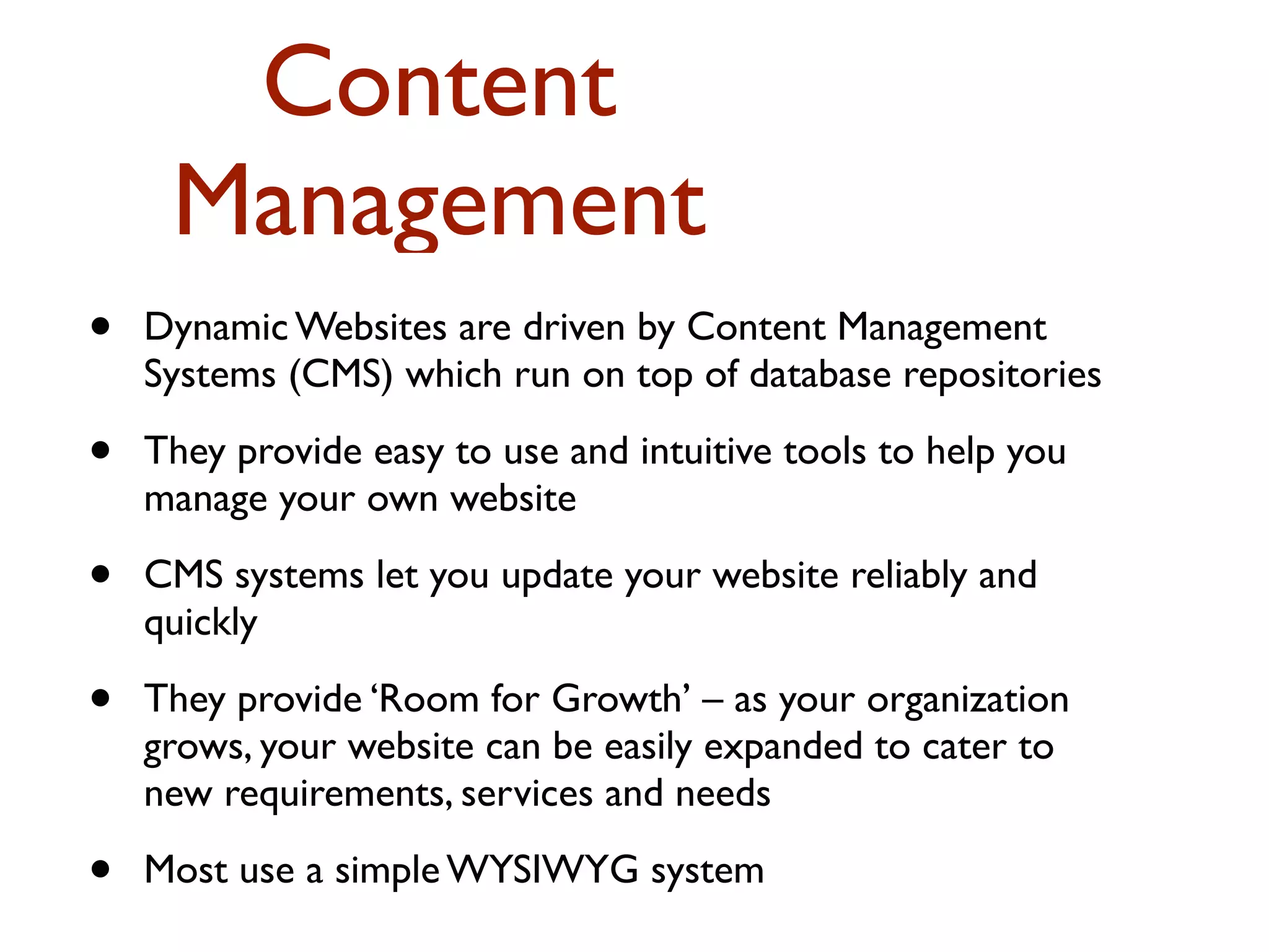Content 
Management 
• Dynamic Websites are driven by Content Management 
Systems (CMS) which run on top of database repositories 
• They provide easy to use and intuitive tools to help you 
manage your own website 
• CMS systems let you update your website reliably and 
quickly 
• They provide ‘Room for Growth’ – as your organization 
grows, your website can be easily expanded to cater to 
new requirements, services and needs 
• Most use a simple WYSIWYG system 
 