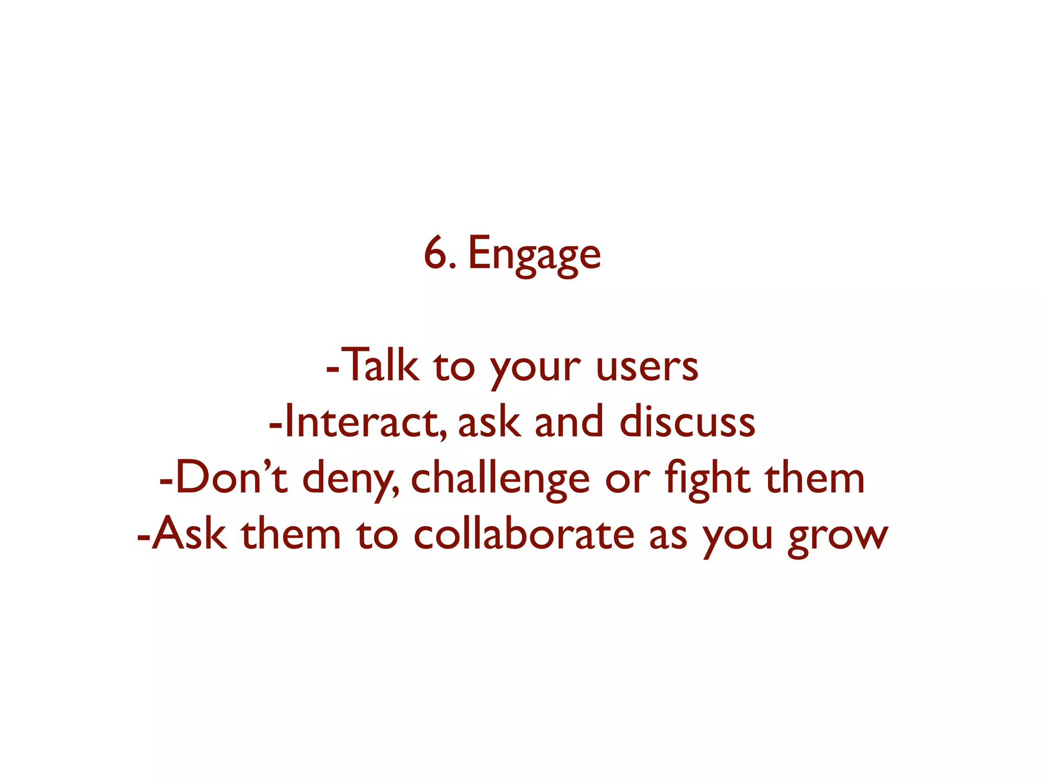 6. Engage 
-Talk to your users 
-Interact, ask and discuss 
-Don’t deny, challenge or fight them 
-Ask them to collaborate as you grow 
 