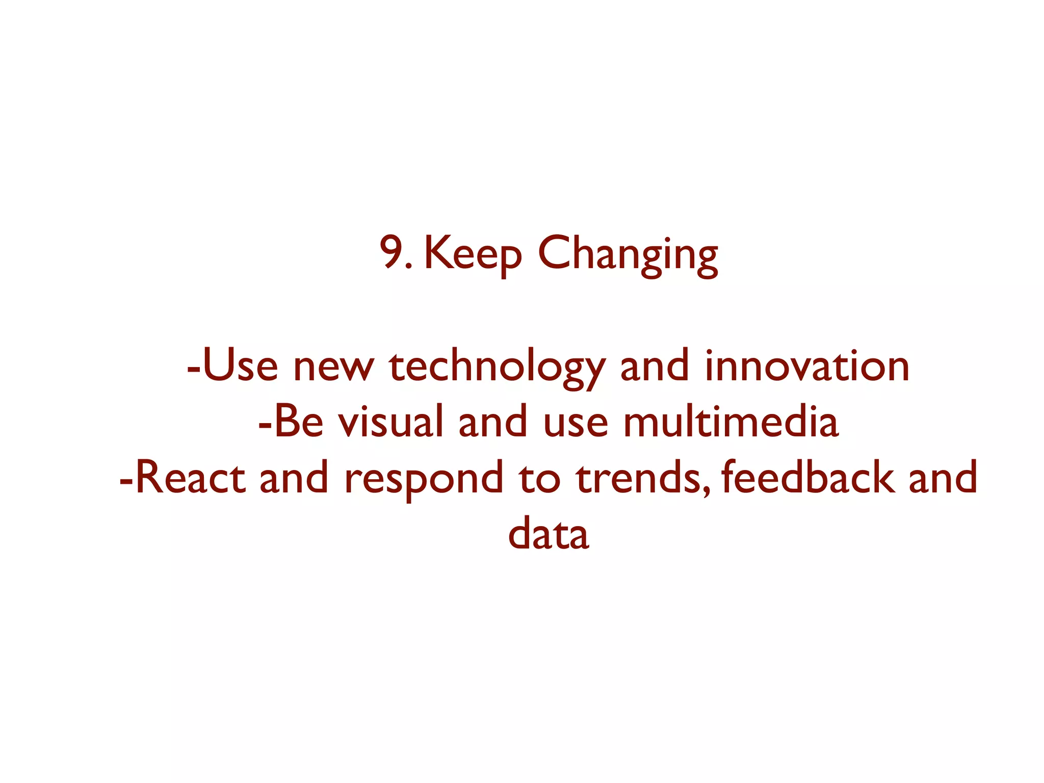 9. Keep Changing 
-Use new technology and innovation 
-Be visual and use multimedia 
-React and respond to trends, feedback and 
data 
 