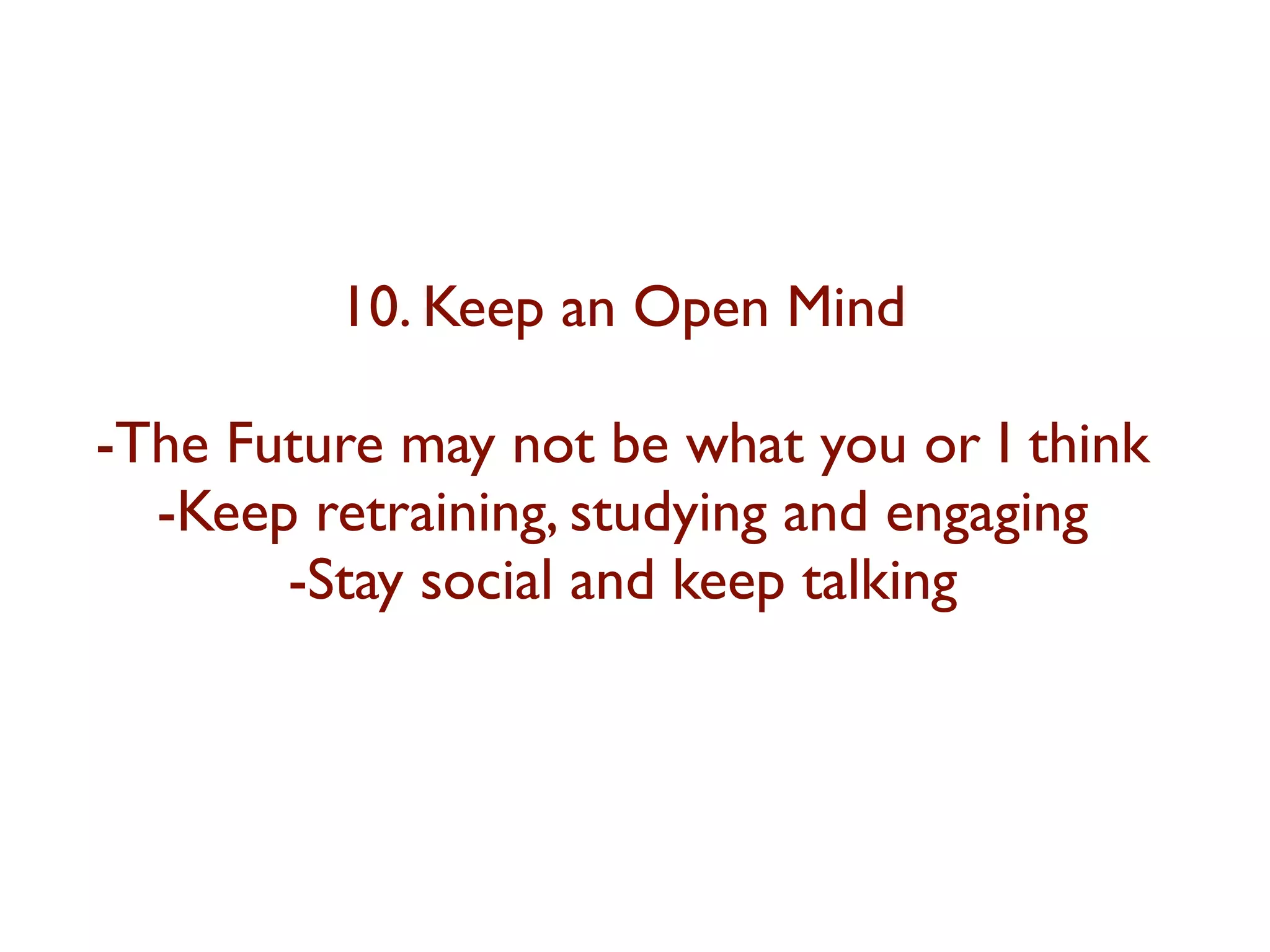 10. Keep an Open Mind 
-The Future may not be what you or I think 
-Keep retraining, studying and engaging 
-Stay social and keep talking 
 