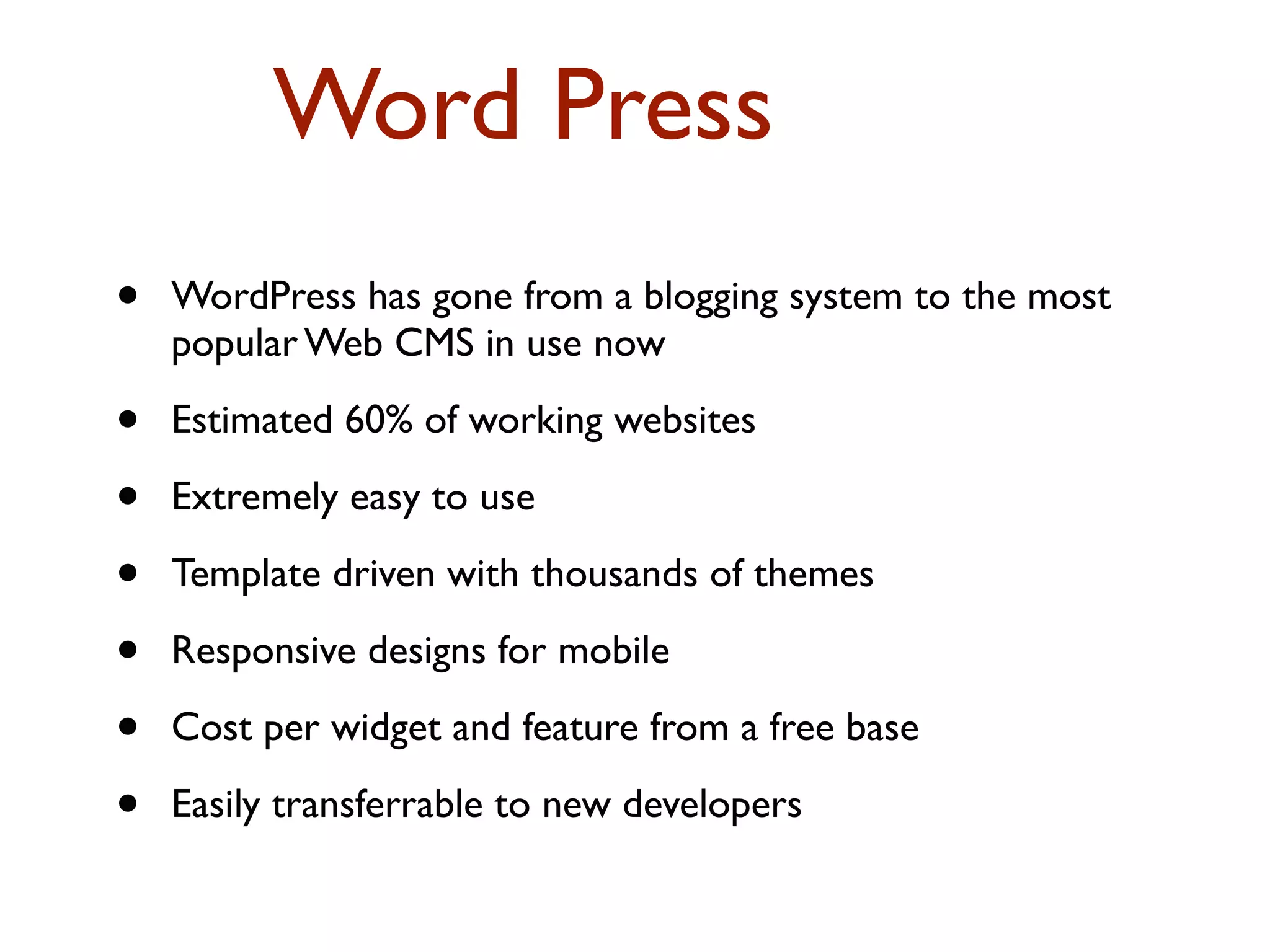 Word Press 
• WordPress has gone from a blogging system to the most 
popular Web CMS in use now 
• Estimated 60% of working websites 
• Extremely easy to use 
• Template driven with thousands of themes 
• Responsive designs for mobile 
• Cost per widget and feature from a free base 
• Easily transferrable to new developers 
 