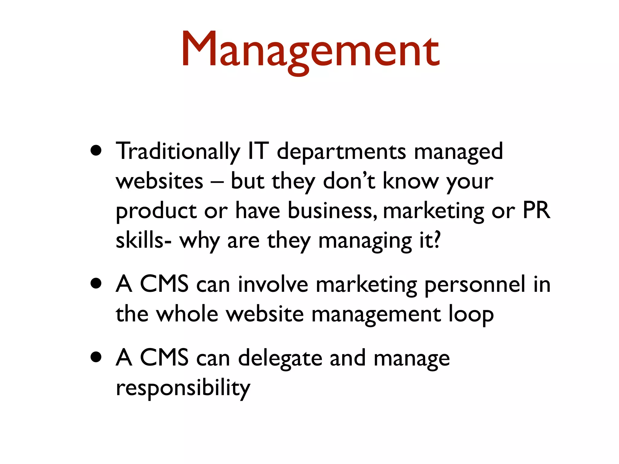 Management 
• Traditionally IT departments managed 
websites – but they don’t know your 
product or have business, marketing or PR 
skills- why are they managing it? 
• A CMS can involve marketing personnel in 
the whole website management loop 
• A CMS can delegate and manage 
responsibility 
 