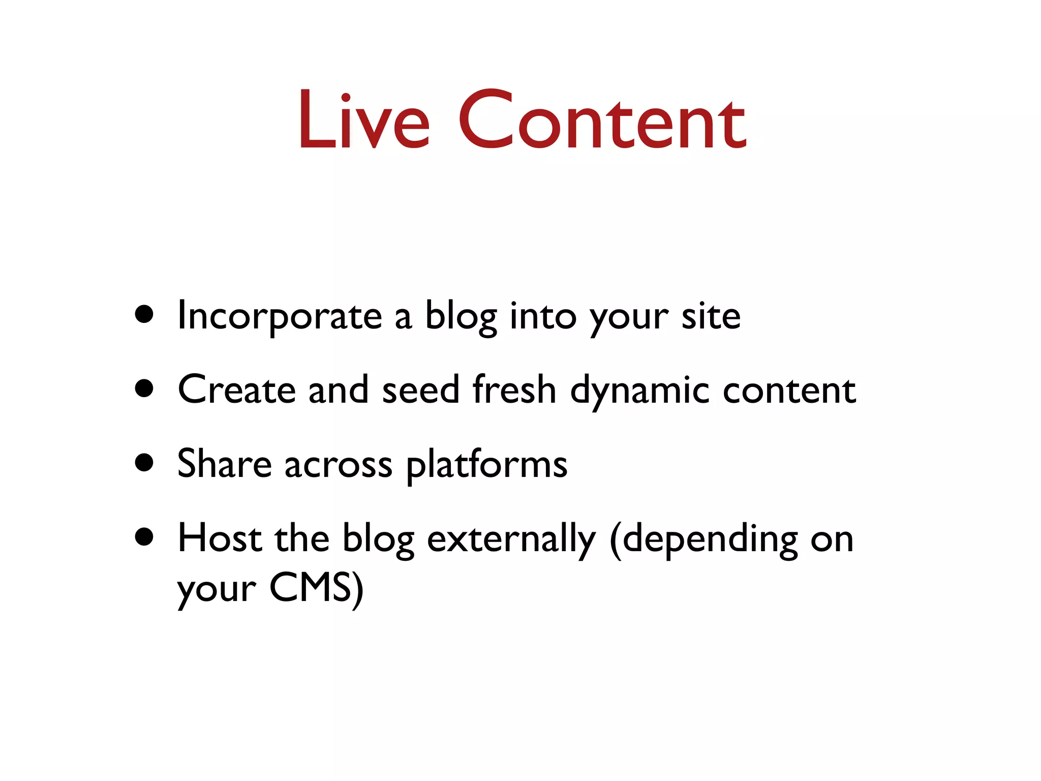 Live Content 
• Incorporate a blog into your site 
• Create and seed fresh dynamic content 
• Share across platforms 
• Host the blog externally (depending on 
your CMS) 
 