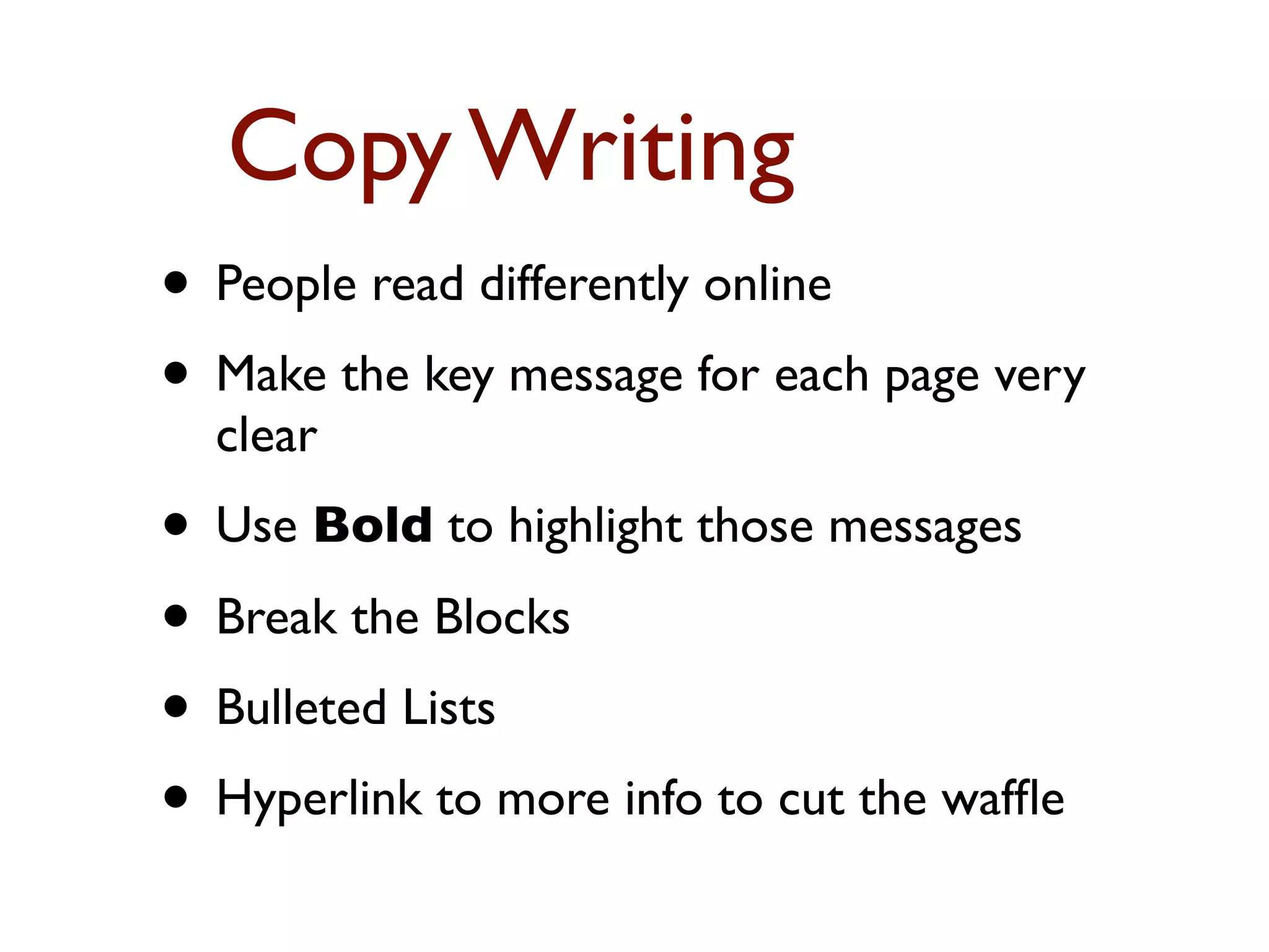 Copy Writing 
• People read differently online 
• Make the key message for each page very 
clear 
• Use Bold to highlight those messages 
• Break the Blocks 
• Bulleted Lists 
• Hyperlink to more info to cut the waffle 
 