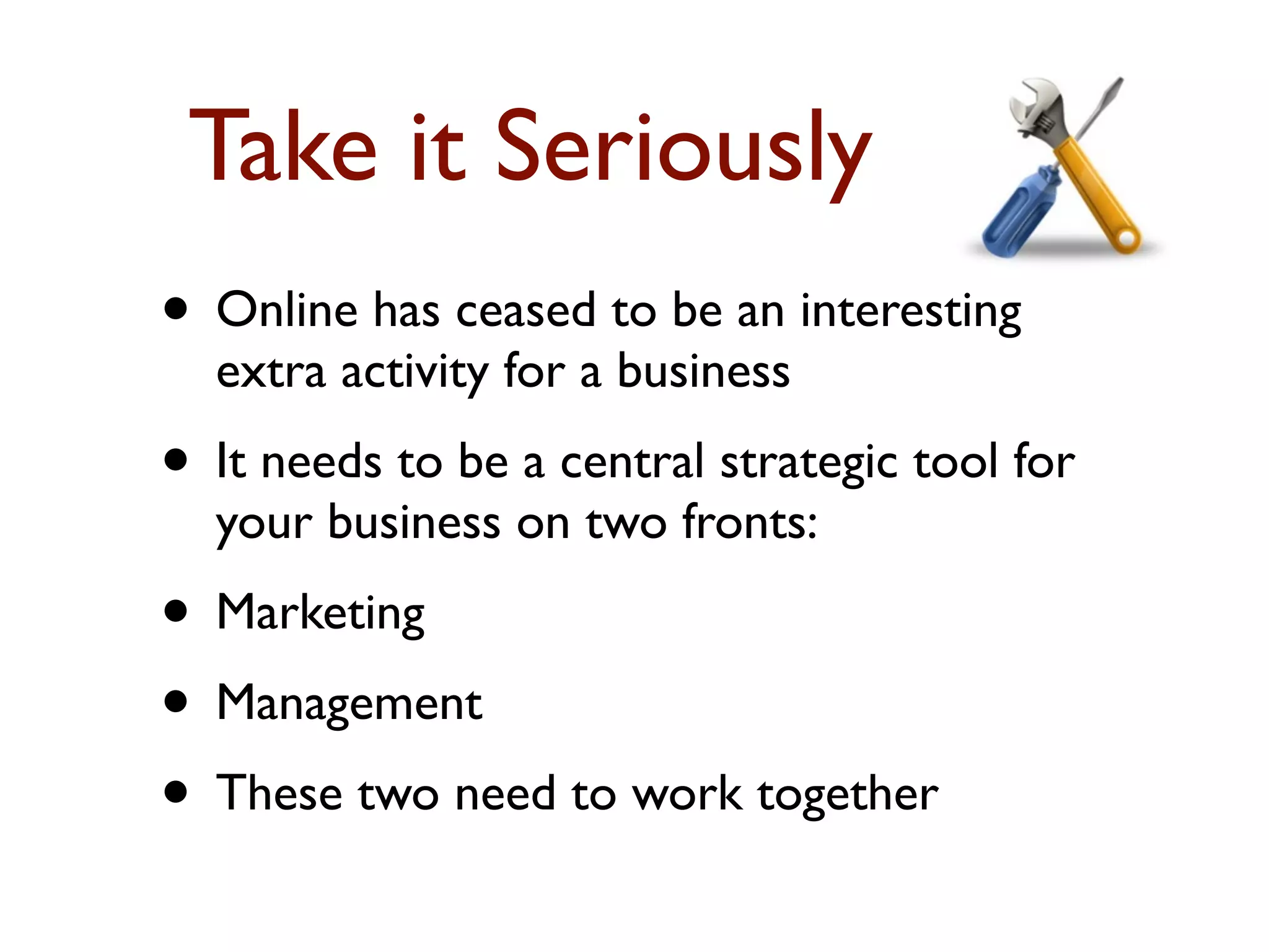 Take it Seriously 
• Online has ceased to be an interesting 
extra activity for a business 
• It needs to be a central strategic tool for 
your business on two fronts: 
• Marketing 
• Management 
• These two need to work together 
 