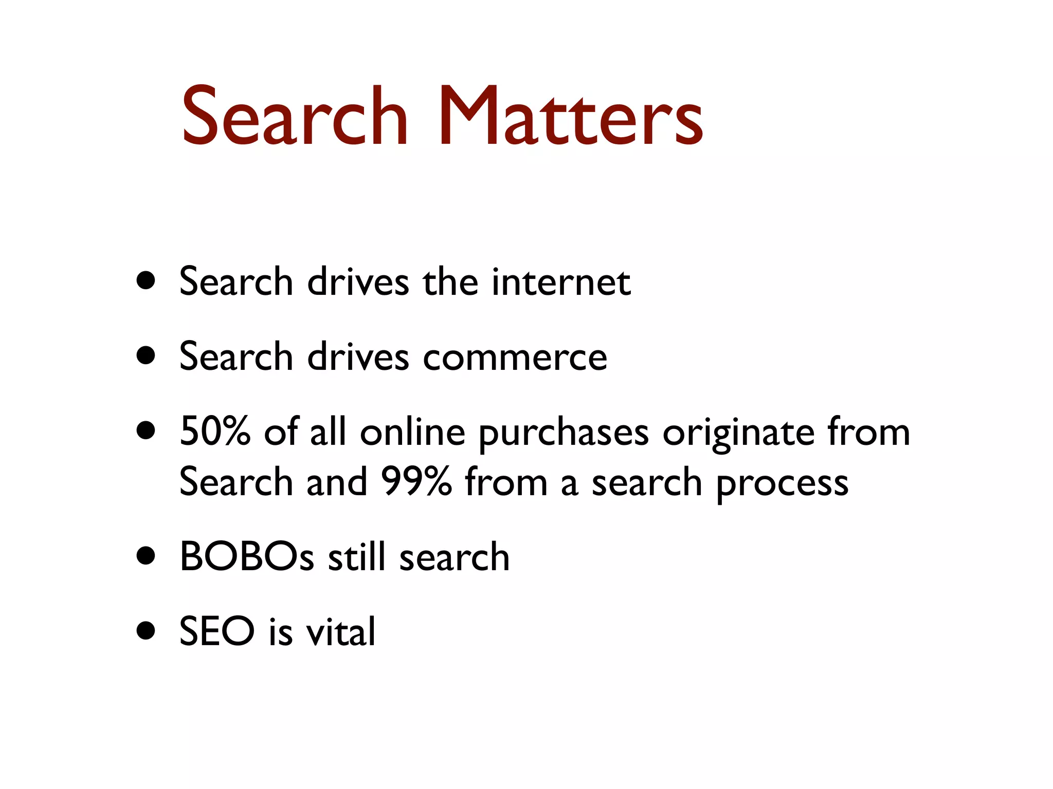 Search Matters 
• Search drives the internet 
• Search drives commerce 
• 50% of all online purchases originate from 
Search and 99% from a search process 
• BOBOs still search 
• SEO is vital 
 