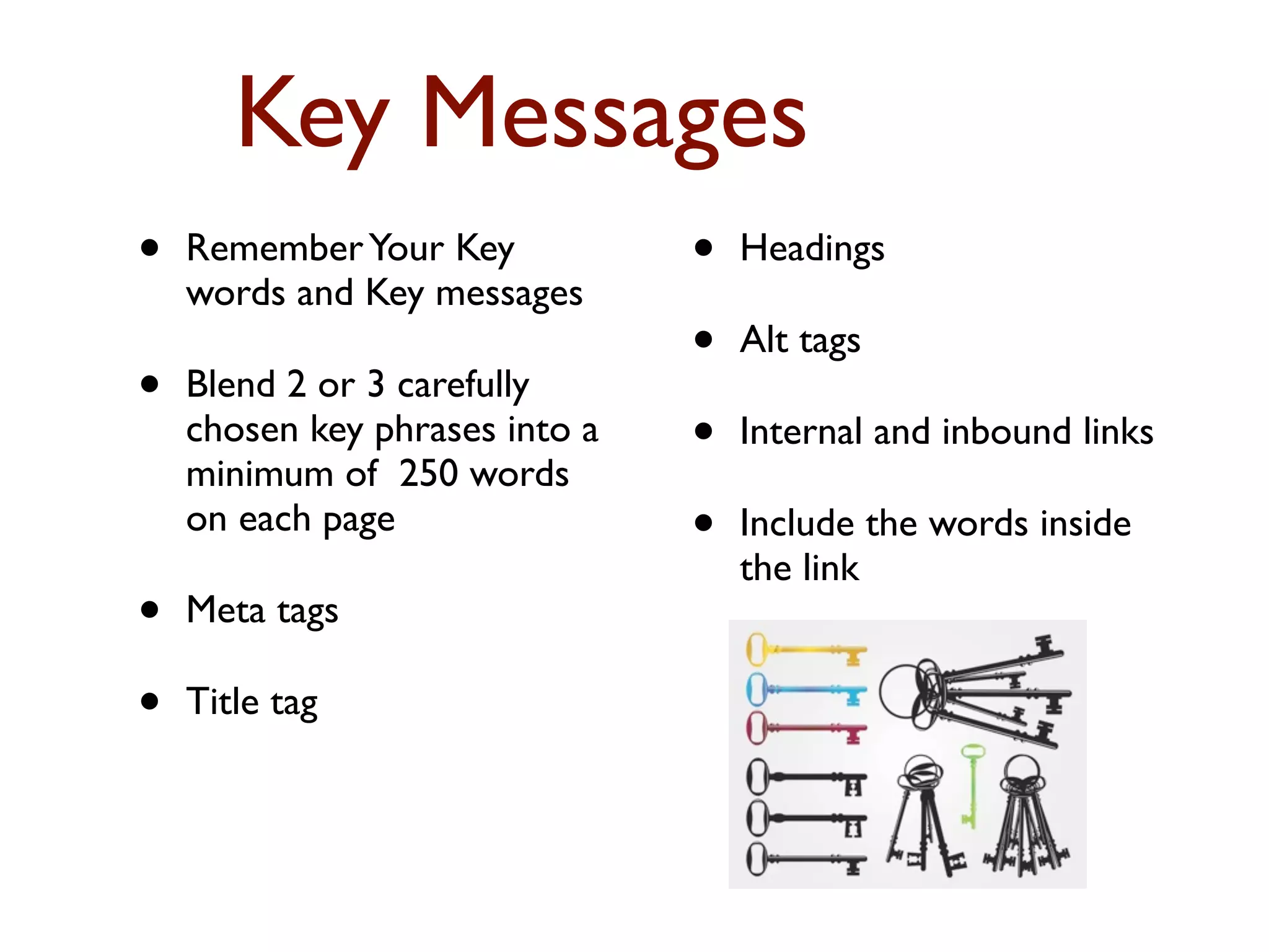 Key Messages 
• Remember Your Key 
words and Key messages 
• Blend 2 or 3 carefully 
chosen key phrases into a 
minimum of 250 words 
on each page 
• Meta tags 
• Title tag 
• Headings 
• Alt tags 
• Internal and inbound links 
• Include the words inside 
the link 
 