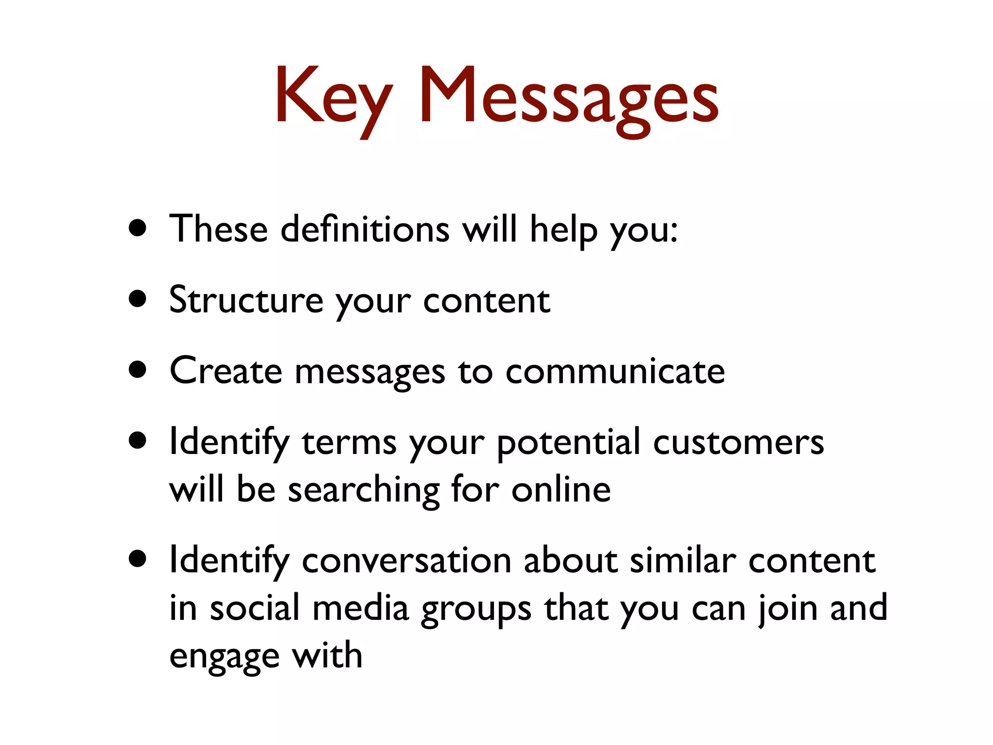 Key Messages 
• These definitions will help you: 
• Structure your content 
• Create messages to communicate 
• Identify terms your potential customers 
will be searching for online 
• Identify conversation about similar content 
in social media groups that you can join and 
engage with 
 
