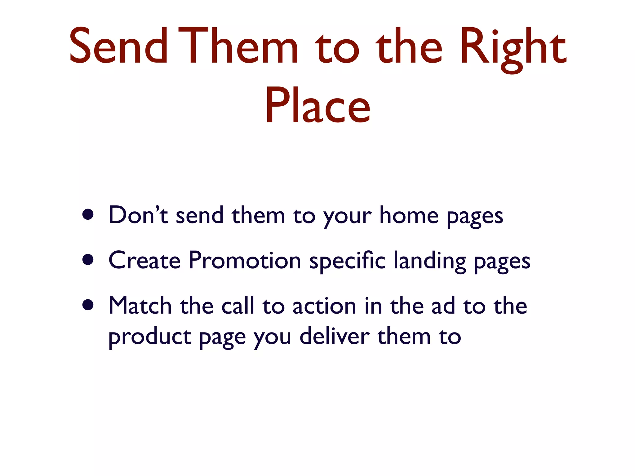 Send Them to the Right 
Place 
• Don’t send them to your home pages 
• Create Promotion specific landing pages 
• Match the call to action in the ad to the 
product page you deliver them to 
 