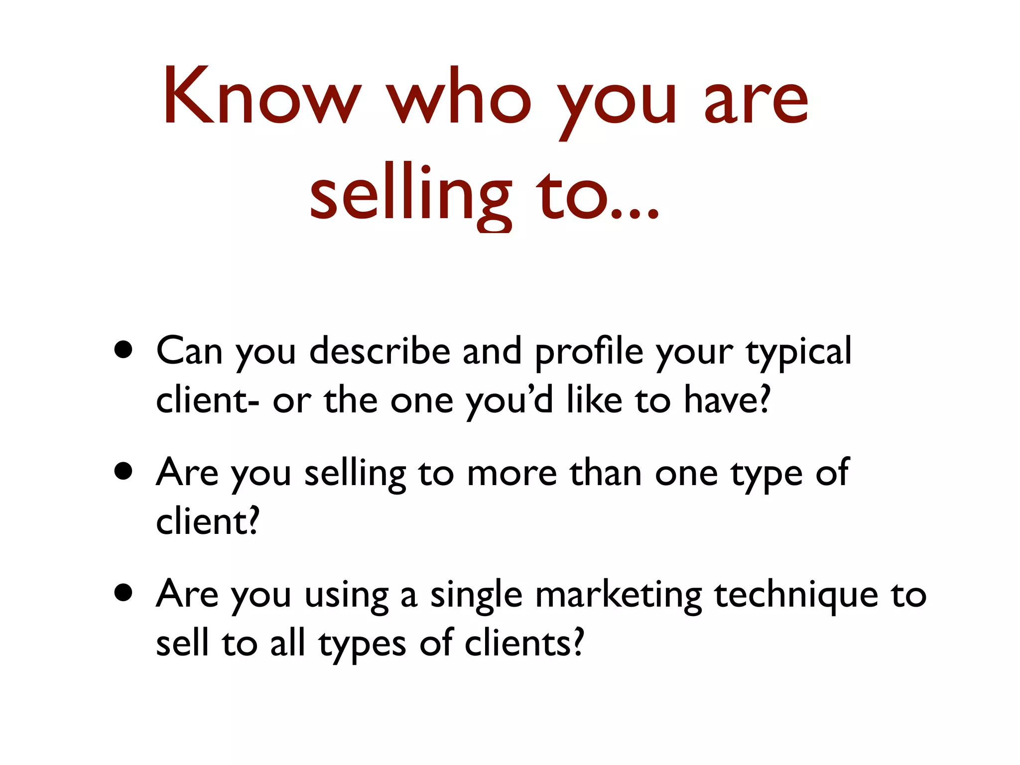 Know who you are 
selling to... 
• Can you describe and profile your typical 
client- or the one you’d like to have? 
• Are you selling to more than one type of 
client? 
• Are you using a single marketing technique to 
sell to all types of clients? 
 