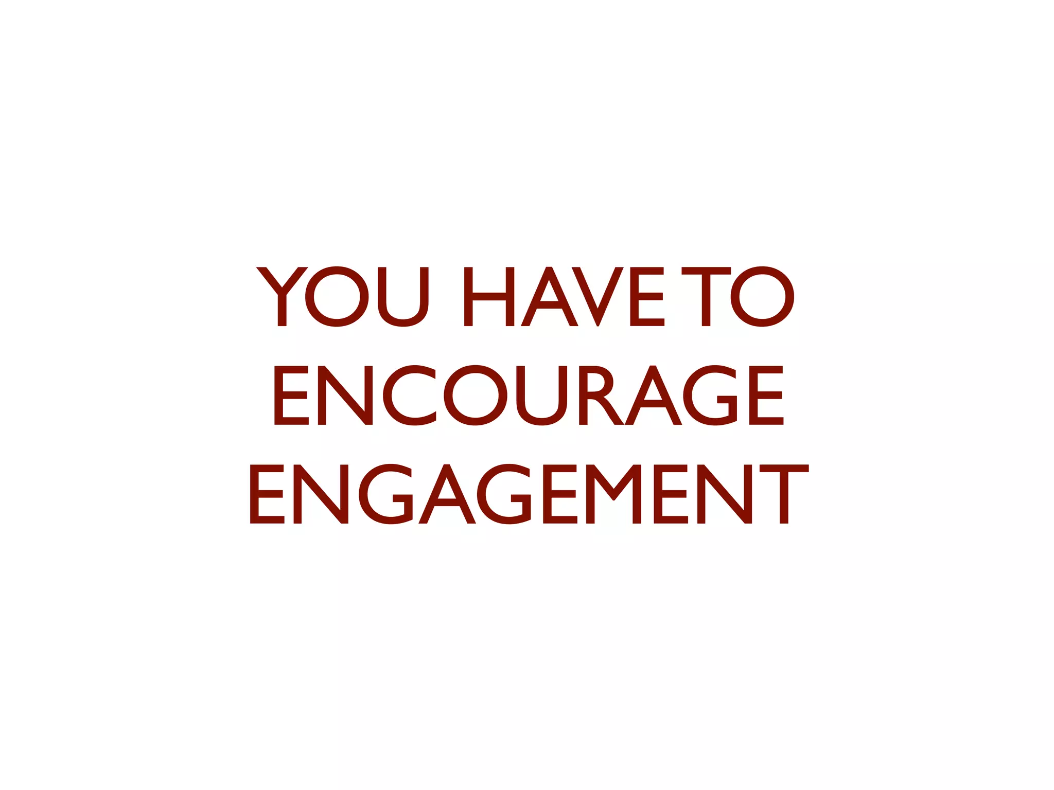 YOU HAVE TO 
ENCOURAGE 
ENGAGEMENT 
 