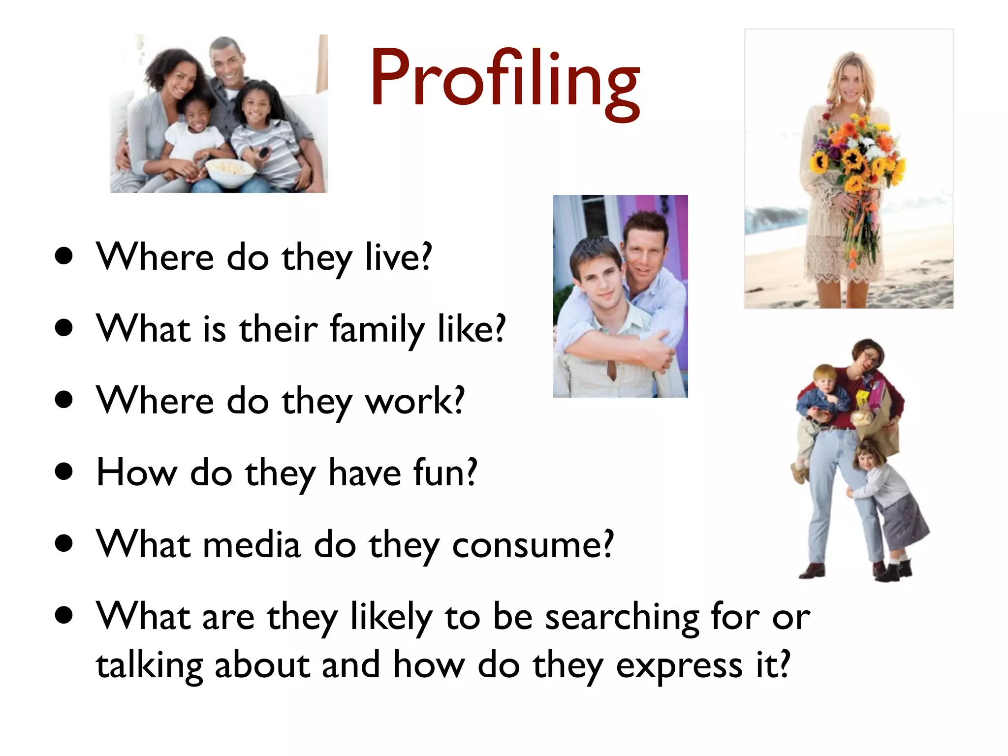 Profiling 
• Where do they live? 
• What is their family like? 
• Where do they work? 
• How do they have fun? 
• What media do they consume? 
• What are they likely to be searching for or 
talking about and how do they express it? 
 