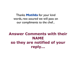 Thanks Matilda for your kind 
words, rest assured we will pass on 
our compliments to the chef... 
Answer Comments with their 
NAME 
so they are notified of your 
reply... 
 