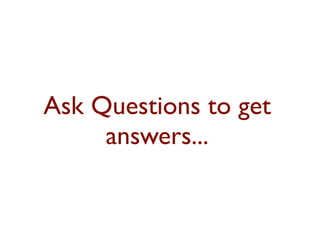 Ask Questions to get 
answers... 
 