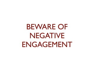 BEWARE OF 
NEGATIVE 
ENGAGEMENT 
 