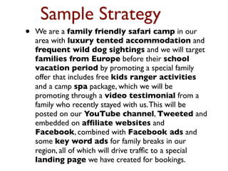 Sample Strategy 
• We are a family friendly safari camp in our 
area with luxury tented accommodation and 
frequent wild dog sightings and we will target 
families from Europe before their school 
vacation period by promoting a special family 
offer that includes free kids ranger activities 
and a camp spa package, which we will be 
promoting through a video testimonial from a 
family who recently stayed with us. This will be 
posted on our YouTube channel, Tweeted and 
embedded on affiliate websites and 
Facebook, combined with Facebook ads and 
some key word ads for family breaks in our 
region, all of which will drive traffic to a special 
landing page we have created for bookings. 
 