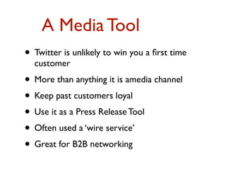 A Media Tool 
• Twitter is unlikely to win you a first time 
customer 
• More than anything it is amedia channel 
• Keep past customers loyal 
• Use it as a Press Release Tool 
• Often used a ‘wire service’ 
• Great for B2B networking 
 