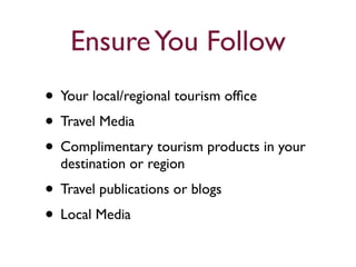 Ensure You Follow 
• Your local/regional tourism office 
• Travel Media 
• Complimentary tourism products in your 
destination or region 
• Travel publications or blogs 
• Local Media 
 