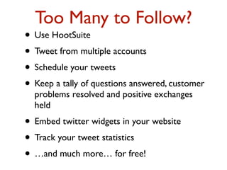Too Many to Follow? 
• Use HootSuite 
• Tweet from multiple accounts 
• Schedule your tweets 
• Keep a tally of questions answered, customer 
problems resolved and positive exchanges 
held 
• Embed twitter widgets in your website 
• Track your tweet statistics 
• …and much more… for free! 
 