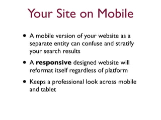 Your Site on Mobile 
• A mobile version of your website as a 
separate entity can confuse and stratify 
your search results 
• A responsive designed website will 
reformat itself regardless of platform 
• Keeps a professional look across mobile 
and tablet 
 