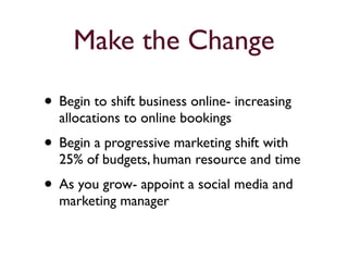 Make the Change 
• Begin to shift business online- increasing 
allocations to online bookings 
• Begin a progressive marketing shift with 
25% of budgets, human resource and time 
• As you grow- appoint a social media and 
marketing manager 
 