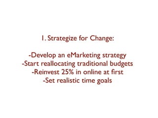 1. Strategize for Change: 
-Develop an eMarketing strategy 
-Start reallocating traditional budgets 
-Reinvest 25% in online at first 
-Set realistic time goals 
 