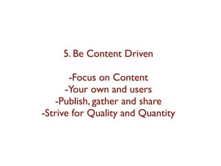5. Be Content Driven 
-Focus on Content 
-Your own and users 
-Publish, gather and share 
-Strive for Quality and Quantity 
 