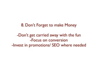 8. Don’t Forget to make Money 
-Don’t get carried away with the fun 
-Focus on conversion 
-Invest in promotions/ SEO where needed 
 