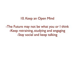 10. Keep an Open Mind 
-The Future may not be what you or I think 
-Keep retraining, studying and engaging 
-Stay social and keep talking 
 