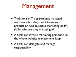 Management 
• Traditionally IT departments managed 
websites – but they don’t know your 
product or have business, marketing or PR 
skills- why are they managing it? 
• A CMS can involve marketing personnel in 
the whole website management loop 
• A CMS can delegate and manage 
responsibility 
 