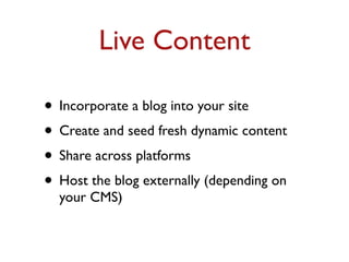 Live Content 
• Incorporate a blog into your site 
• Create and seed fresh dynamic content 
• Share across platforms 
• Host the blog externally (depending on 
your CMS) 
 
