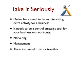 Take it Seriously 
• Online has ceased to be an interesting 
extra activity for a business 
• It needs to be a central strategic tool for 
your business on two fronts: 
• Marketing 
• Management 
• These two need to work together 
 