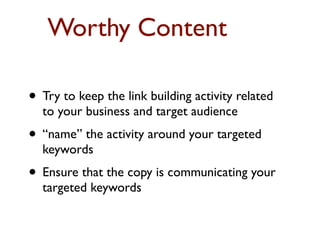 Worthy Content 
• Try to keep the link building activity related 
to your business and target audience 
• “name” the activity around your targeted 
keywords 
• Ensure that the copy is communicating your 
targeted keywords 
 