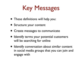 Key Messages 
• These definitions will help you: 
• Structure your content 
• Create messages to communicate 
• Identify terms your potential customers 
will be searching for online 
• Identify conversation about similar content 
in social media groups that you can join and 
engage with 
 