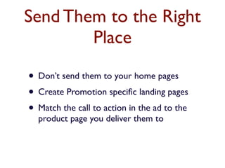 Send Them to the Right 
Place 
• Don’t send them to your home pages 
• Create Promotion specific landing pages 
• Match the call to action in the ad to the 
product page you deliver them to 
 