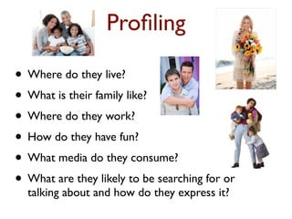 Profiling 
• Where do they live? 
• What is their family like? 
• Where do they work? 
• How do they have fun? 
• What media do they consume? 
• What are they likely to be searching for or 
talking about and how do they express it? 
 