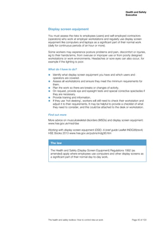 Health and Safety 
Executive 
The health and safety toolbox: How to control risks at work Page 40 of 103 
Display screen equipment 
You must assess the risks to employees (users) and self-employed contractors 
(operators) who work at employer workstations and regularly use display screen 
equipment like computers and laptops as a significant part of their normal work 
(daily for continuous periods of an hour or more). 
Some workers may experience posture problems and pain, discomfort or injuries, 
eg to their hands/arms, from overuse or improper use or from poorly designed 
workstations or work environments. Headaches or sore eyes can also occur, for 
example if the lighting is poor. 
What do I have to do? 
■■ Identify what display screen equipment you have and which users and 
operators are covered. 
■■ Assess all workstations and ensure they meet the minimum requirements for 
them. 
■■ Plan the work so there are breaks or changes of activity. 
■■ On request, provide eye and eyesight tests and special corrective spectacles if 
they are necessary. 
■■ Provide training and information. 
■■ If they use ‘hot-desking’, workers will still need to check their workstation and 
adjust it to their requirements. It may be helpful to provide a checklist of what 
they need to consider, and this could be attached to the desk or workstation. 
Find out more 
More advice on musculoskeletal disorders (MSDs) and display screen equipment: 
www.hse.gov.uk/msd/dse 
Working with display screen equipment (DSE): A brief guide Leaflet INDG36(rev4) 
HSE Books 2013 www.hse.gov.uk/pubns/indg36.htm 
The law 
The Health and Safety (Display Screen Equipment) Regulations 1992 (as 
amended) apply where employees use computers and other display screens as 
a significant part of their normal day-to-day work. 
 