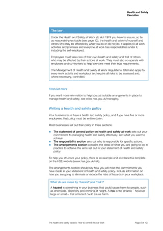 Health and Safety 
Executive 
The health and safety toolbox: How to control risks at work Page 9 of 103 
Find out more 
If you want more information to help you put suitable arrangements in place to 
manage health and safety, see www.hse.gov.uk/managing. 
Writing a health and safety policy 
Your business must have a health and safety policy, and if you have five or more 
employees, that policy must be written down. 
Most businesses set out their policy in three sections: 
■■ The statement of general policy on health and safety at work sets out your 
commitment to managing health and safety effectively, and what you want to 
achieve. 
■■ The responsibility section sets out who is responsible for specific actions. 
■■ The arrangements section contains the detail of what you are going to do in 
practice to achieve the aims set out in your statement of health and safety 
policy. 
To help you structure your policy, there is an example and an interactive template 
on the HSE website (www.hse.gov.uk/risk). 
The arrangements section should say how you will meet the commitments you 
have made in your statement of health and safety policy. Include information on 
how you are going to eliminate or reduce the risks of hazards in your workplace. 
What do we mean by ‘hazard’ and ‘risk’? 
A hazard is something in your business that could cause harm to people, such 
as chemicals, electricity and working at height. A risk is the chance – however 
large or small – that a hazard could cause harm. 
The law 
Under the Health and Safety at Work etc Act 1974 you have to ensure, so far 
as reasonably practicable (see page 12), the health and safety of yourself and 
others who may be affected by what you do or do not do. It applies to all work 
activities and premises and everyone at work has responsibilities under it, 
including the self-employed. 
Employees must take care of their own health and safety and that of others 
who may be affected by their actions at work. They must also co-operate with 
employers and co-workers to help everyone meet their legal requirements. 
The Management of Health and Safety at Work Regulations 1999 also apply to 
every work activity and workplace and require all risks to be assessed and, 
where necessary, controlled. 
 