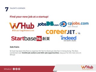 WHub.io |
7
Job Fairs
W Hub has been the first to organise HK Tech & Startups Job Fair in Hong Kong. The fairs
combined over 10,000 job seekers and 500+ job opportunities, stay put for the next one on
WHub!
TALENT’S CORNER
Find your new job at a startup!
 