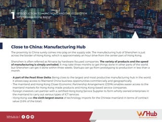 WHub.io |
1INTRODUCTION TO HONG KONG AND THE ECOSYSTEM
Why Choose Hong Kong?
Close to China: Manufacturing Hub
The proximity to China surely comes into play on the supply side. The manufacturing hub of Shenzhen is just
across the border of Hong Kong, which is approximately an hour drive from the center part of Hong Kong.
Shenzhen is often referred as Nirvana by hardware-focused companies. The variety of products and the speed
of manufacturing is simply unrivaled. It may take three months to get things done in other parts of the world,
but Shenzhen can get it done within three weeks. Startups can go from prototyping to production in less than a
month.
- A part of the Pearl River Delta: Being cloes to the largest and most productive manufacturing hub in the world,
it allows easy access to Mainland China business opportunities commercially and geographically.
- The mainland and Hong Kong Closer Economic Partnership Arrangement (CEPA) enables easier access to the 	
mainland markets for Hong Kong-made products and Hong Kong-based service companies.
- Foreign investors can partner with a certified Hong Kong Service Supplier to form wholly-owned enterprises in 	
the mainland to carry out various types of ICT services.
- Hong Kong was the sixth largest source of technology imports for the Chinese mainland in terms of contract
value (2.6% of the total).
 