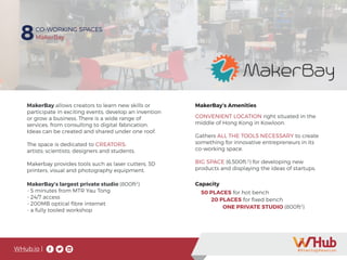 WHub.io |
8CO-WORKING SPACES
MakerBay
MakerBay allows creators to learn new skills or
participate in exciting events, develop an invention
or grow a business. There is a wide range of
services, from consulting to digital fabrication.
Ideas can be created and shared under one roof.
The space is dedicated to CREATORS:
artists; scientists; designers and students.
Makerbay provides tools such as laser cutters, 3D
printers, visual and photography equipment.
MakerBay’s largest private studio (800ft2
)
- 5 minutes from MTR Yau Tong
- 24/7 access
- 200MB optical fibre internet
- a fully tooled workshop
50 PLACES for hot bench
20 PLACES for fixed bench
	 ONE PRIVATE STUDIO (800ft2
)
Capacity
CONVENIENT LOCATION right situated in the
middle of Hong Kong in Kowloon.
Gathers ALL THE TOOLS NECESSARY to create
something for innovative entrepreneurs in its
co-working space.
BIG SPACE (6,500ft.2
) for developing new
products and displaying the ideas of startups.
MakerBay’s Amenities
 