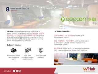 WHub.io |
8CO-WORKING SPACES
CoCoon
CoCoon is an entrepreneurship exchange in
Hong Kong, a co-working hub to GATHER VISION,
TALENT, EXPERIENCE AND RESOURCES, aiming
to establish a collaborative community to share
the enthusiasm of building startups and turning
them into successful businesses.
CoCoon’s Amenities
CoCoon’s Mission
Find co-founders
and build the
team
Earn seed
money through
paid projects
Find the right
investors
CONVENIENT LOCATION right near MTR
Sheung Wan station.
ECO-FRIENDLY INTERIORS with facilities such
as an indoor cafe, 3D printer, mail services,
conference rooms.
BIG SPACE (9,000 sq. ft.) for startups to develop
their creative ideas and set up their business.
 