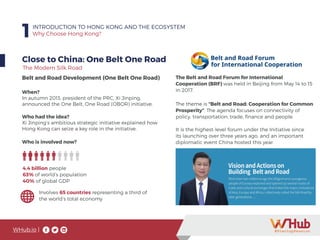 WHub.io |
1INTRODUCTION TO HONG KONG AND THE ECOSYSTEM
Why Choose Hong Kong?
Close to China: One Belt One Road
Belt and Road Development (One Belt One Road)
When?
In autumn 2013, president of the PRC, Xi Jinping,
announced the One Belt, One Road (OBOR) initiative.
Who had the idea?
Xi Jinping’s ambitious strategic initiative explained how
Hong Kong can seize a key role in the initiative.
4.4 billion people
63% of world’s population
40% of global GDP
Involves 65 countries representing a third of
the world’s total economy
Who is involved now?
The theme is “Belt and Road: Cooperation for Common
Prosperity”. The agenda focuses on connectivity of
policy, transportation, trade, finance and people.
It is the highest-level forum under the Initiative since
its launching over three years ago, and an important
diplomatic event China hosted this year.
The Belt and Road Forum for International
Cooperation (BRF) was held in Beijing from May 14 to 15
in 2017.
The Modern Silk Road
 