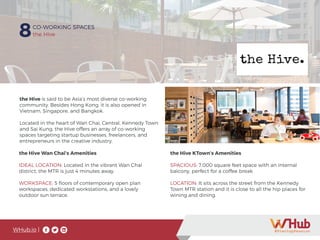 WHub.io |
8CO-WORKING SPACES
the Hive
the Hive is said to be Asia’s most diverse co-working
community. Besides Hong Kong. it is also opened in
Vietnam, Singapore, and Bangkok.
Located in the heart of Wan Chai, Central, Kennedy Town
and Sai Kung, the Hive offers an array of co-working
spaces targeting startup businesses, freelancers, and
entrepreneurs in the creative industry.
the Hive Wan Chai’s Amenities
IDEAL LOCATION: Located in the vibrant Wan Chai
district, the MTR is just 4 minutes away.
WORKSPACE: 5 floors of contemporary open plan
workspaces, dedicated workstations, and a lovely
outdoor sun terrace.
the Hive KTown’s Amenities
SPACIOUS: 7,000 square feet space with an internal
balcony, perfect for a coffee break
LOCATION: It sits across the street from the Kennedy
Town MTR station and it is close to all the hip places for
wining and dining.
 